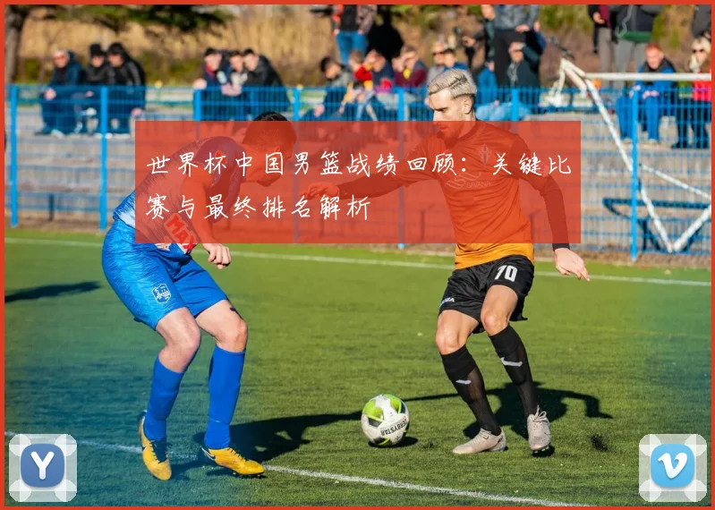 世界杯中国男篮战绩回顾：关键比赛与最终排名解析