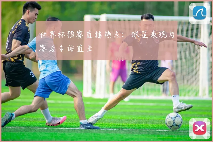 世界杯预赛直播热点：球星表现与赛后专访直击