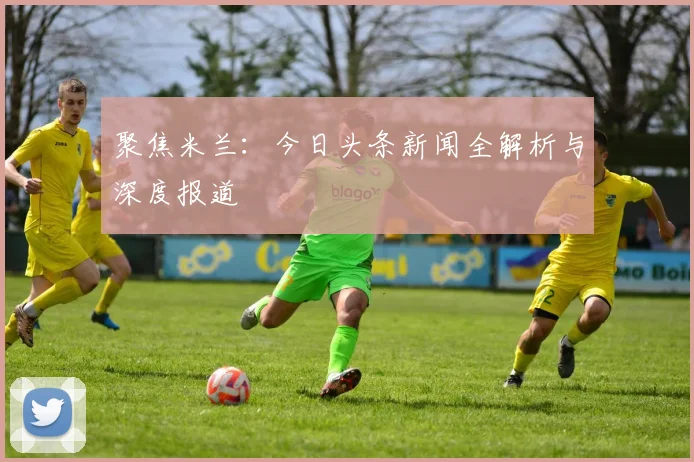 聚焦米兰：今日头条新闻全解析与深度报道