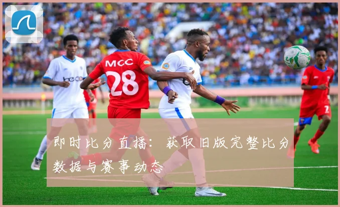 即时比分直播:获取旧版完整比分数据与赛事动态