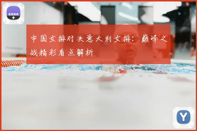 中国女排对决意大利女排:巅峰之战精彩看点解析