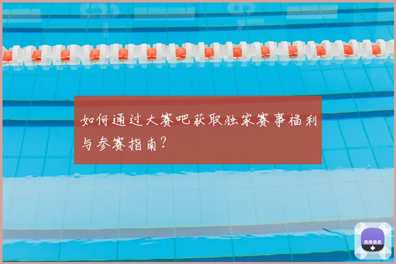 如何通过大赛吧获取独家赛事福利与参赛指南？