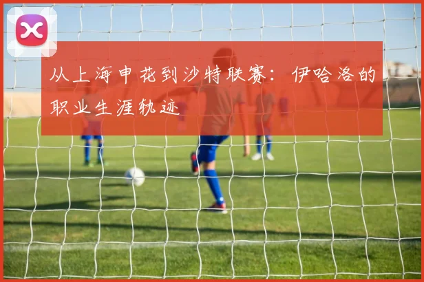 从上海申花到沙特联赛：伊哈洛的职业生涯轨迹