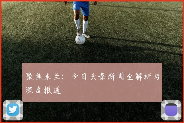 聚焦米兰：今日头条新闻全解析与深度报道