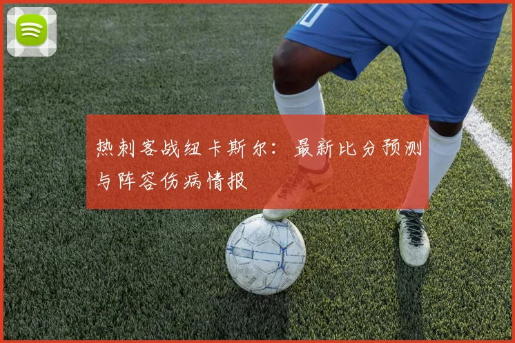 热刺客战纽卡斯尔：最新比分预测与阵容伤病情报