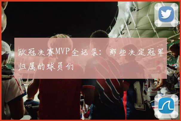 欧冠决赛MVP全记录：那些决定冠军归属的球员们