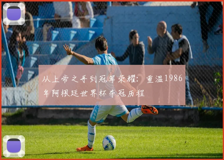 从上帝之手到冠军荣耀:重温1986年阿根廷世界杯夺冠历程