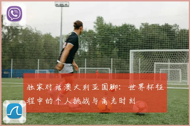 独家对话澳大利亚国脚：世界杯征程中的个人挑战与高光时刻