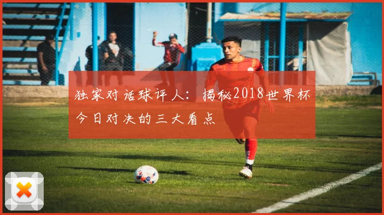 独家对话球评人：揭秘2018世界杯今日对决的三大看点