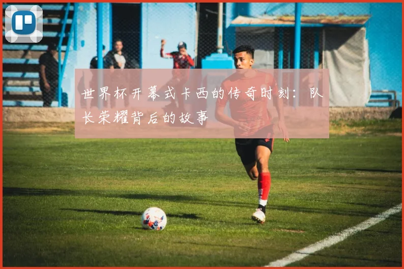 世界杯开幕式卡西的传奇时刻：队长荣耀背后的故事