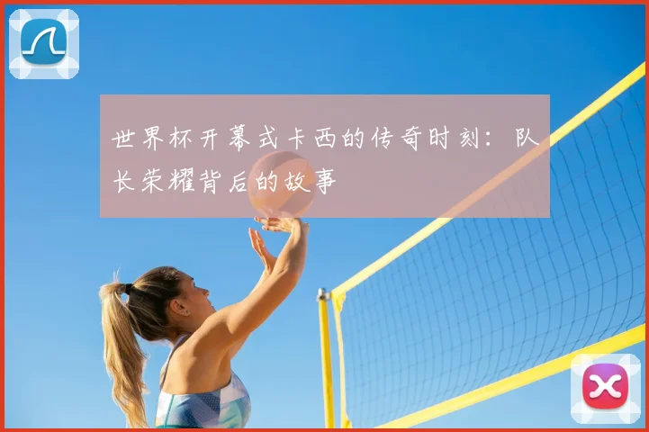 世界杯开幕式卡西的传奇时刻：队长荣耀背后的故事