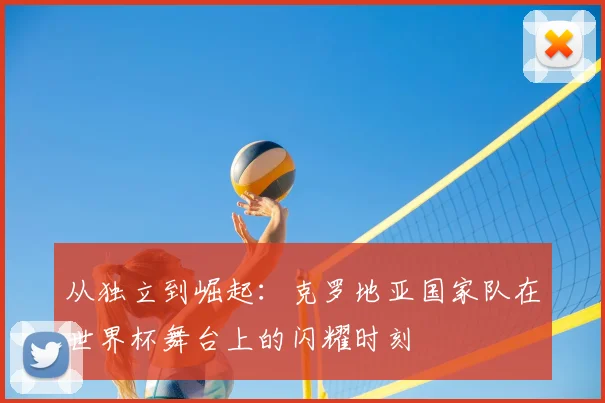 从独立到崛起：克罗地亚国家队在世界杯舞台上的闪耀时刻